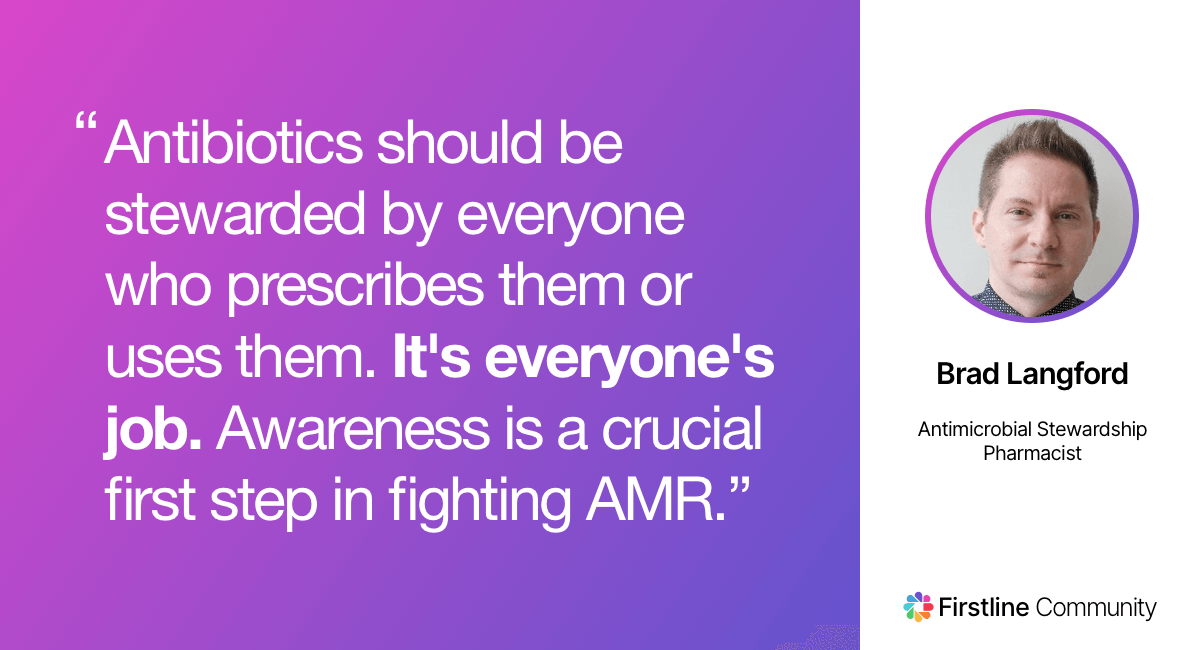 Antibiotics should be stewarded by everyone who prescribes them or uses them. It's everyone's job. Awareness is a crucial first step in fighting AMR. - Brad Langford