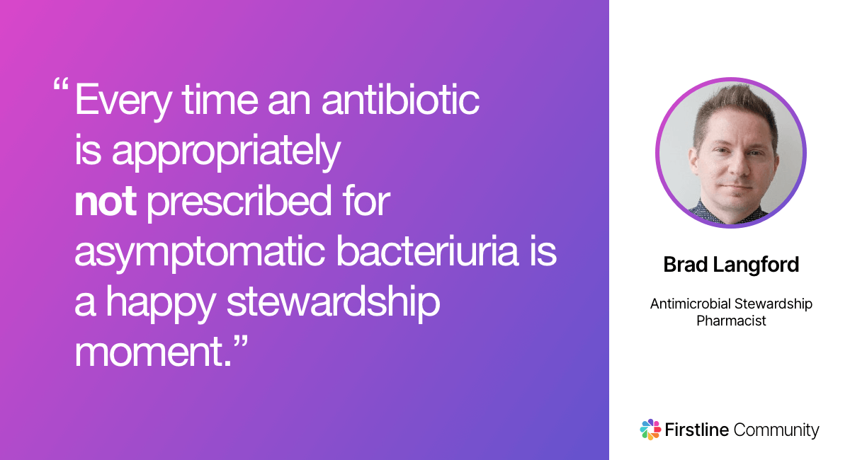 Every time an antibiotic is appropriately not prescribed for asymptomatic bacteriuria is a happy stewardship moment. - Brad Langford