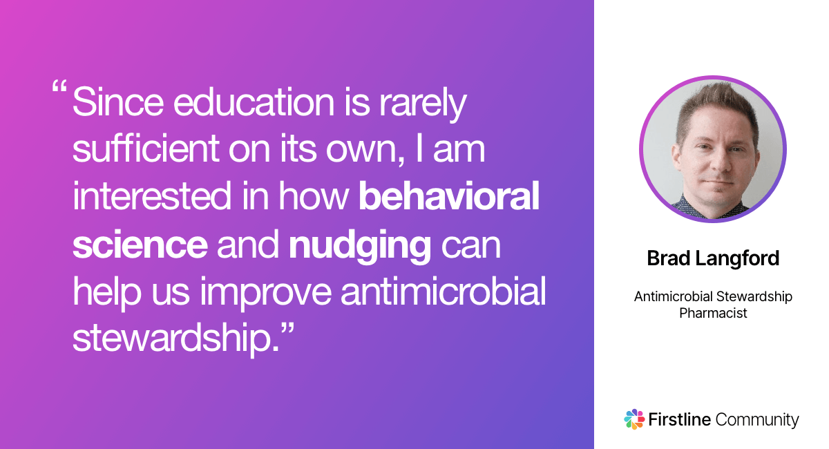 Since education is rarely sufficient on its own, I am interested in how behavioral science and nudging can help us improve antimicrobial stewardship. - Brad Langford