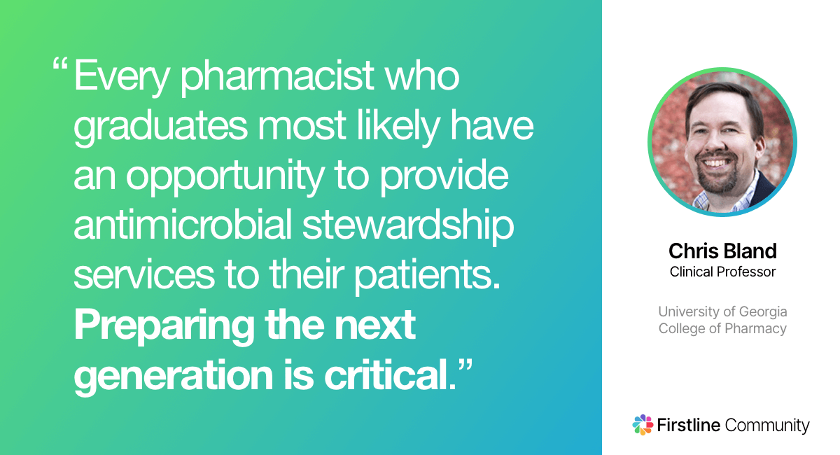 Every pharmacist who graduates will likely have an opportunity to provide antimicrobial stewardship services to their patients. Preparing the next generation is critical. - Christopher M. Bland