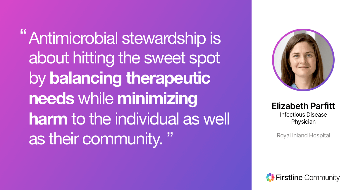 Antimicrobial stewardship is about hitting the sweet spot by balancing therapeutic needs while minimizing harm to the individual as well as their community. - Elizabeth Parfitt