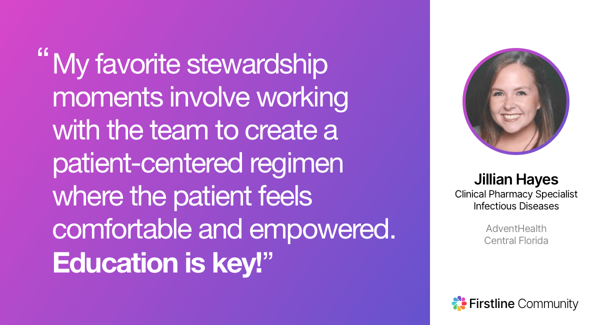 My favorite stewardship moments involve working with the team to create a patient-centered regimen where the patient feels comfortable and empowered. Education is key! - Jillian Hayes
