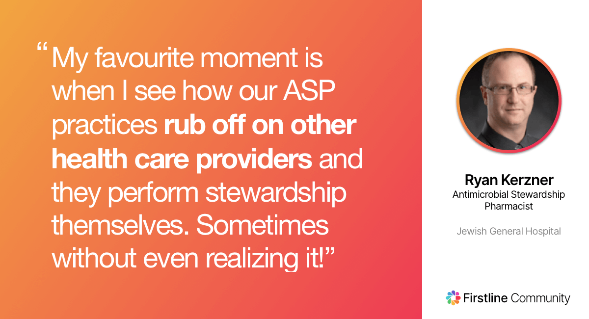 My favourite moment is when I see how our ASP practices rub off on other health care providers and they perform stewardship themselves (sometimes without even realizing it!) - Ryan Kerzner